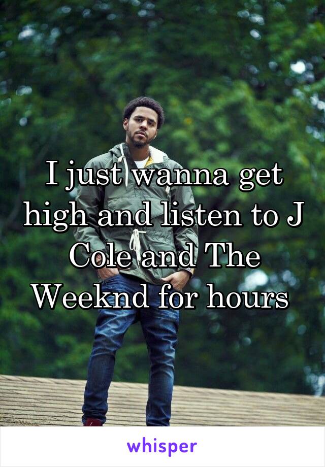 I just wanna get high and listen to J Cole and The Weeknd for hours 