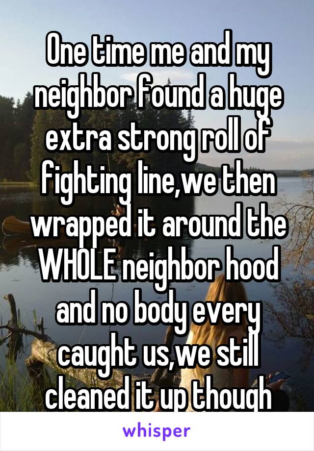 One time me and my neighbor found a huge extra strong roll of fighting line,we then wrapped it around the WHOLE neighbor hood and no body every caught us,we still cleaned it up though