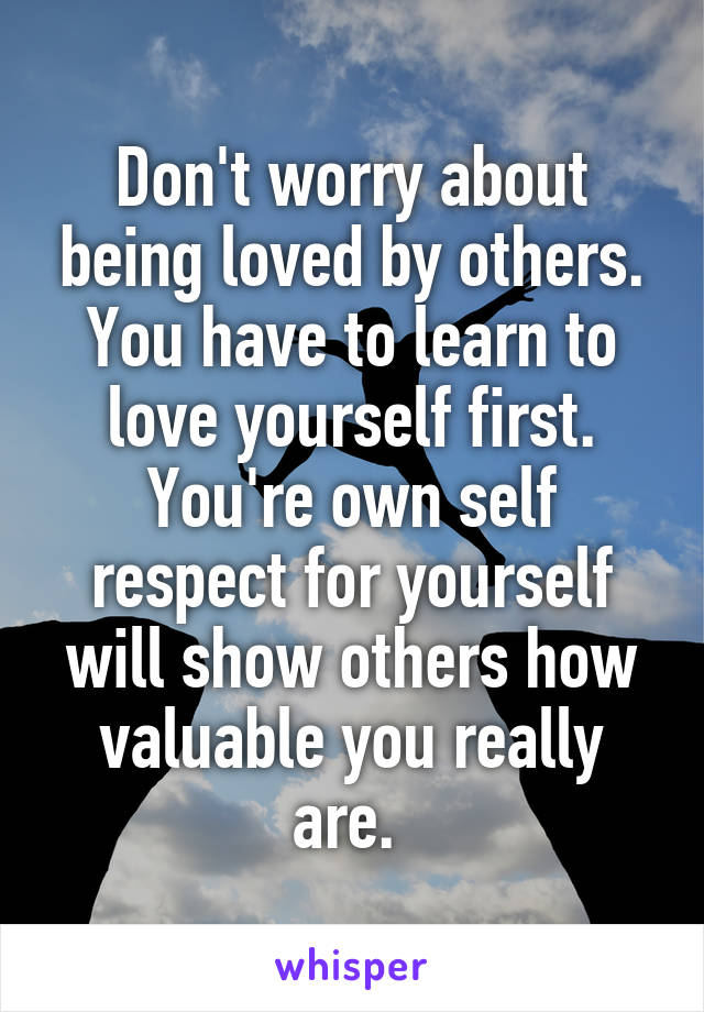 Don't worry about being loved by others. You have to learn to love yourself first. You're own self respect for yourself will show others how valuable you really are. 