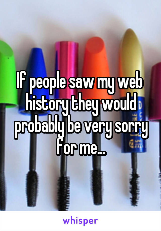 If people saw my web  history they would probably be very sorry for me...
