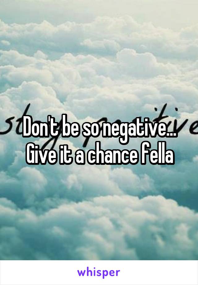 Don't be so negative... Give it a chance fella