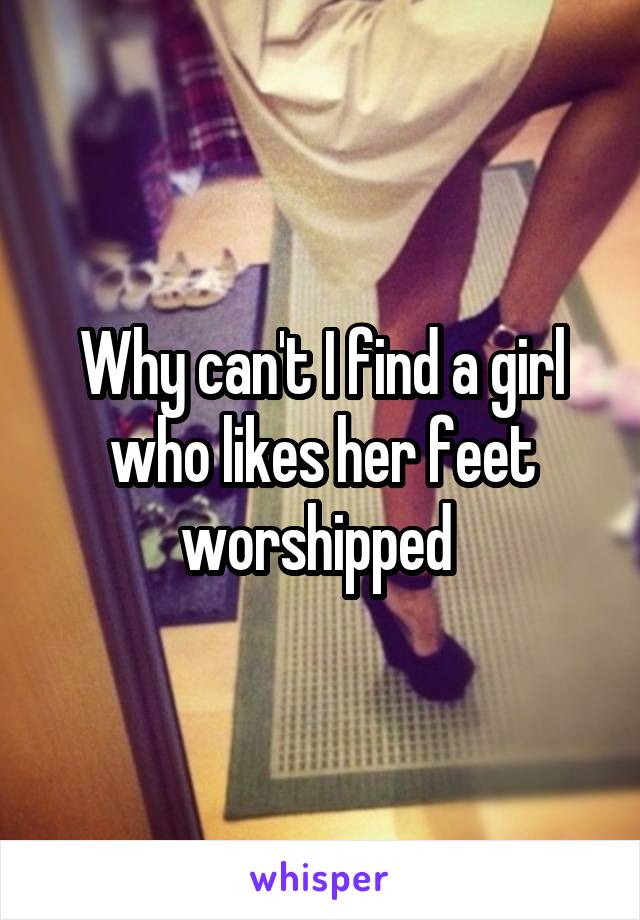 Why can't I find a girl who likes her feet worshipped 