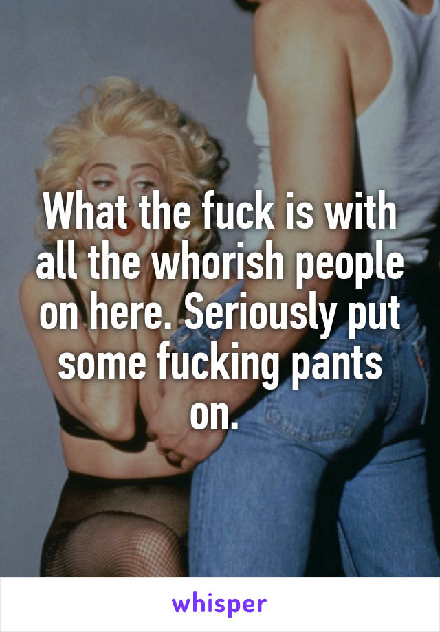 What the fuck is with all the whorish people on here. Seriously put some fucking pants on. 