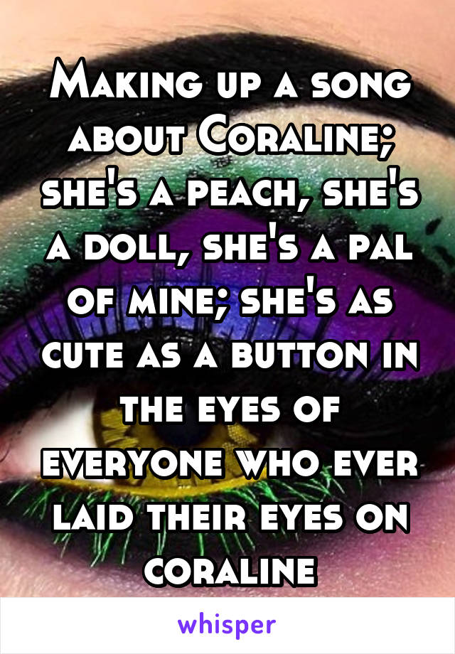 Making up a song about Coraline; she's a peach, she's a doll, she's a pal of mine; she's as cute as a button in the eyes of everyone who ever laid their eyes on coraline