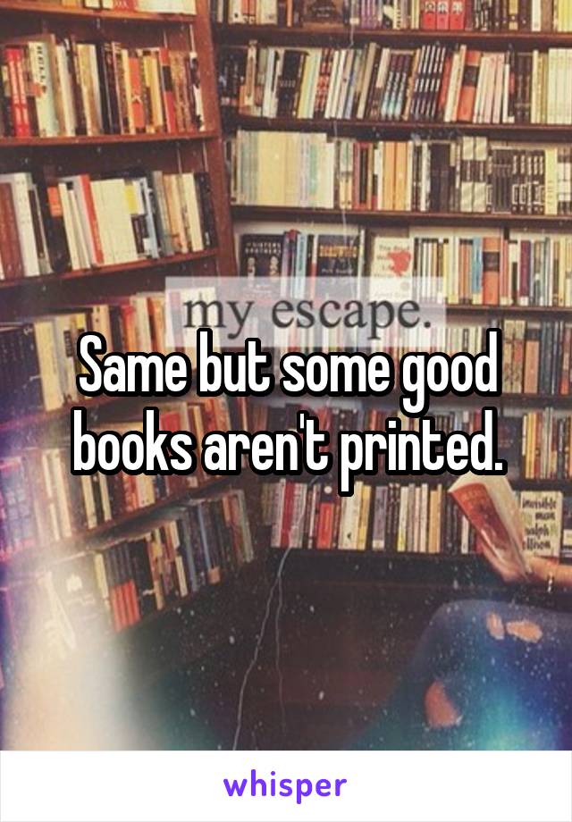 Same but some good books aren't printed.
