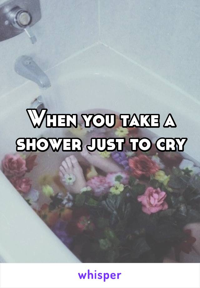 When you take a shower just to cry 
