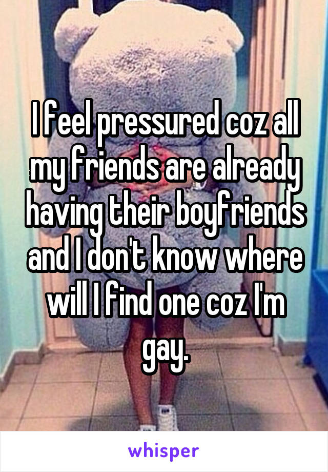 I feel pressured coz all my friends are already having their boyfriends and I don't know where will I find one coz I'm gay.