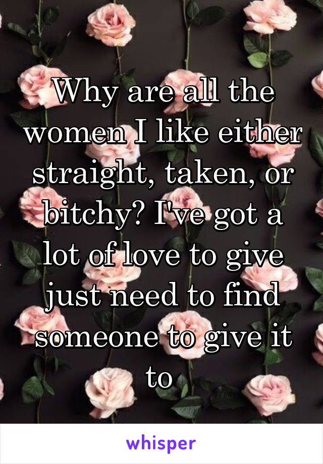 Why are all the women I like either straight, taken, or bitchy? I've got a lot of love to give just need to find someone to give it to 