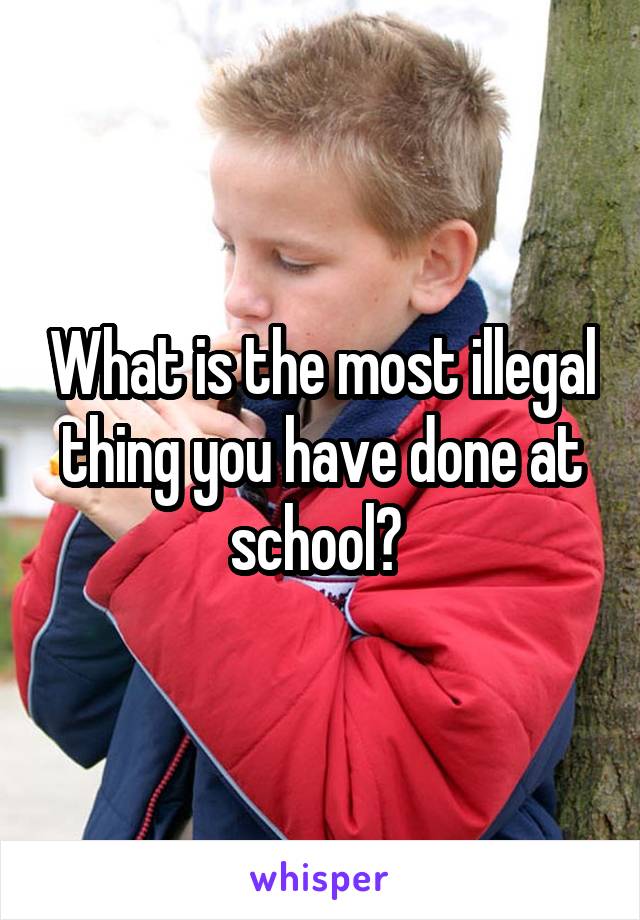 What is the most illegal thing you have done at school? 