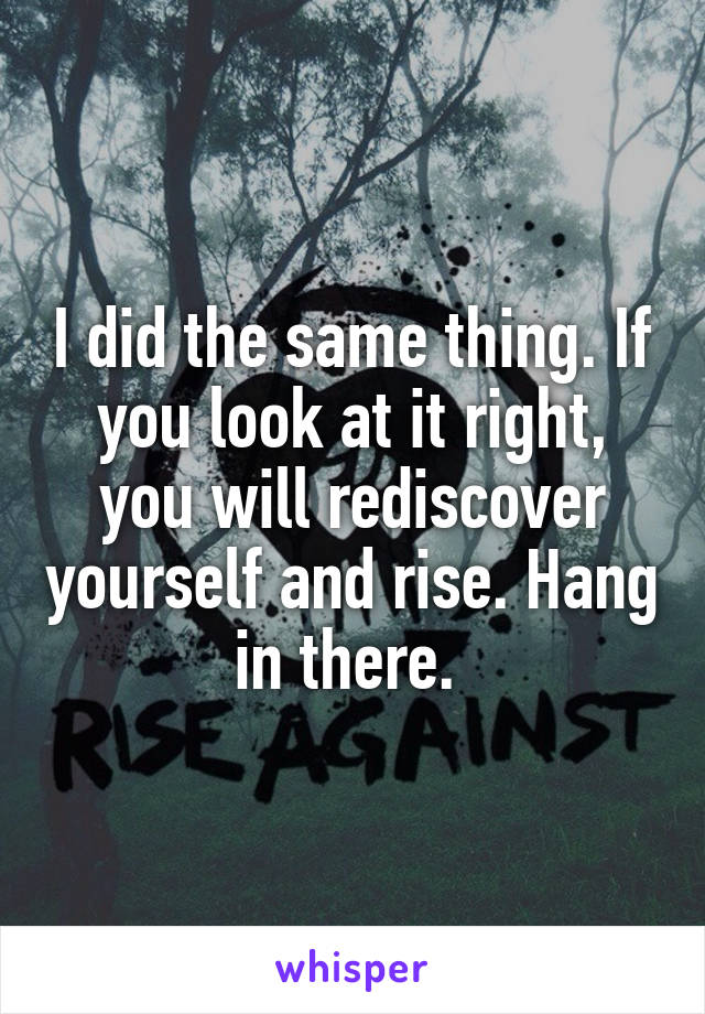 I did the same thing. If you look at it right, you will rediscover yourself and rise. Hang in there. 