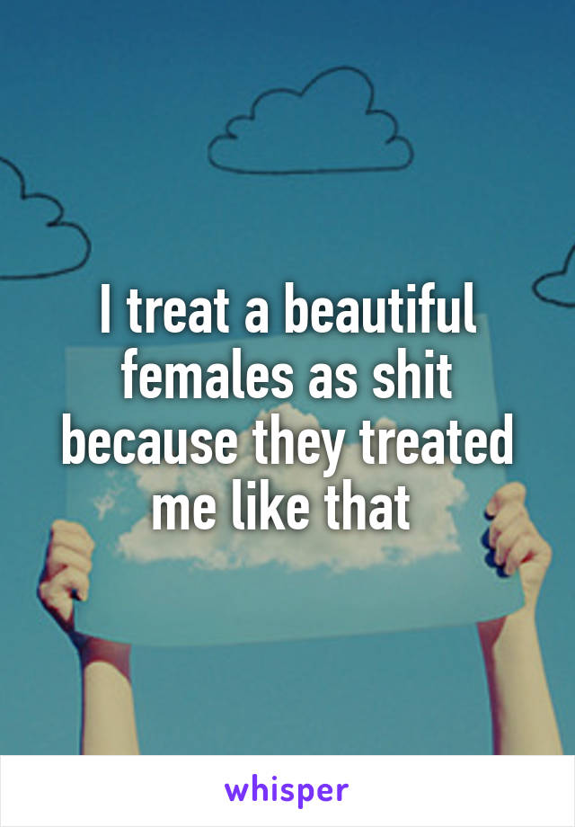 I treat a beautiful females as shit because they treated me like that 