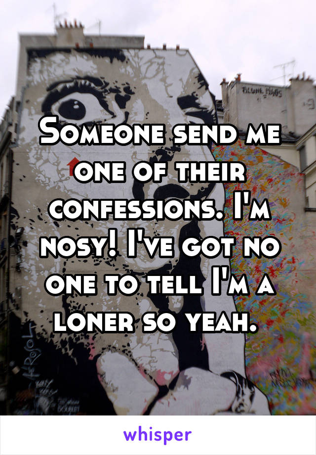 Someone send me one of their confessions. I'm nosy! I've got no one to tell I'm a loner so yeah. 