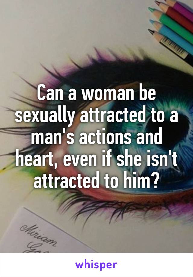Can a woman be sexually attracted to a man's actions and heart, even if she isn't attracted to him?