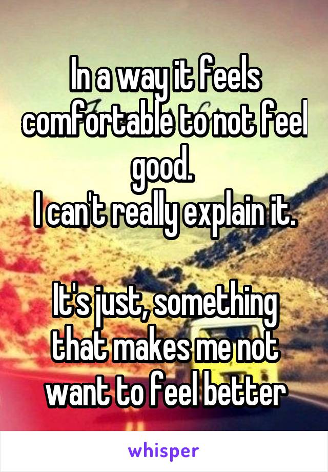 In a way it feels comfortable to not feel good. 
I can't really explain it.

It's just, something that makes me not want to feel better