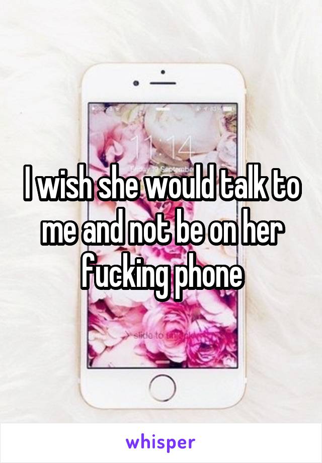 I wish she would talk to me and not be on her fucking phone