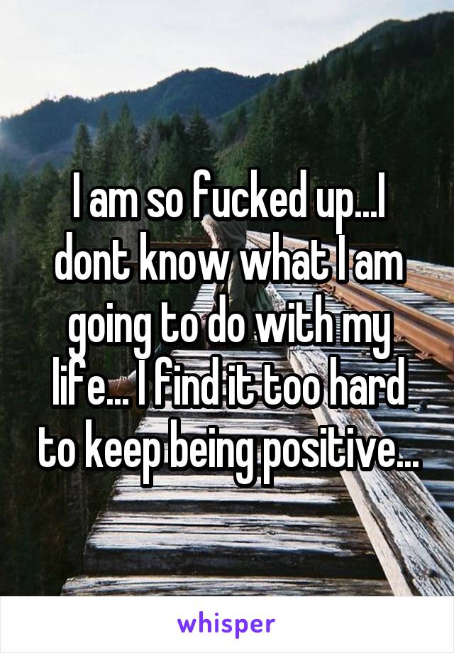 I am so fucked up...I dont know what I am going to do with my life... I find it too hard to keep being positive...