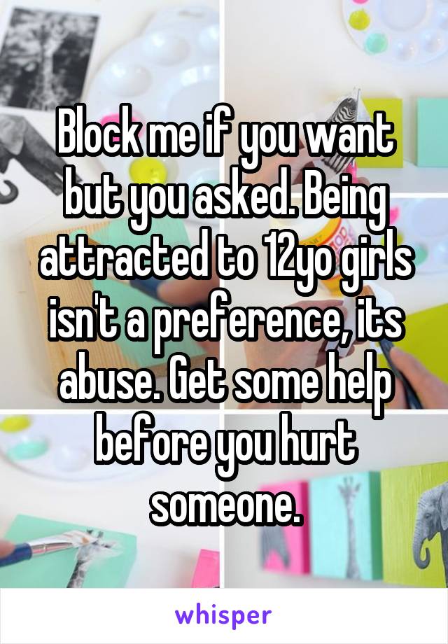Block me if you want but you asked. Being attracted to 12yo girls isn't a preference, its abuse. Get some help before you hurt someone.