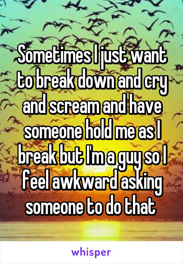 Sometimes I just want to break down and cry and scream and have someone hold me as I break but I'm a guy so I feel awkward asking someone to do that 