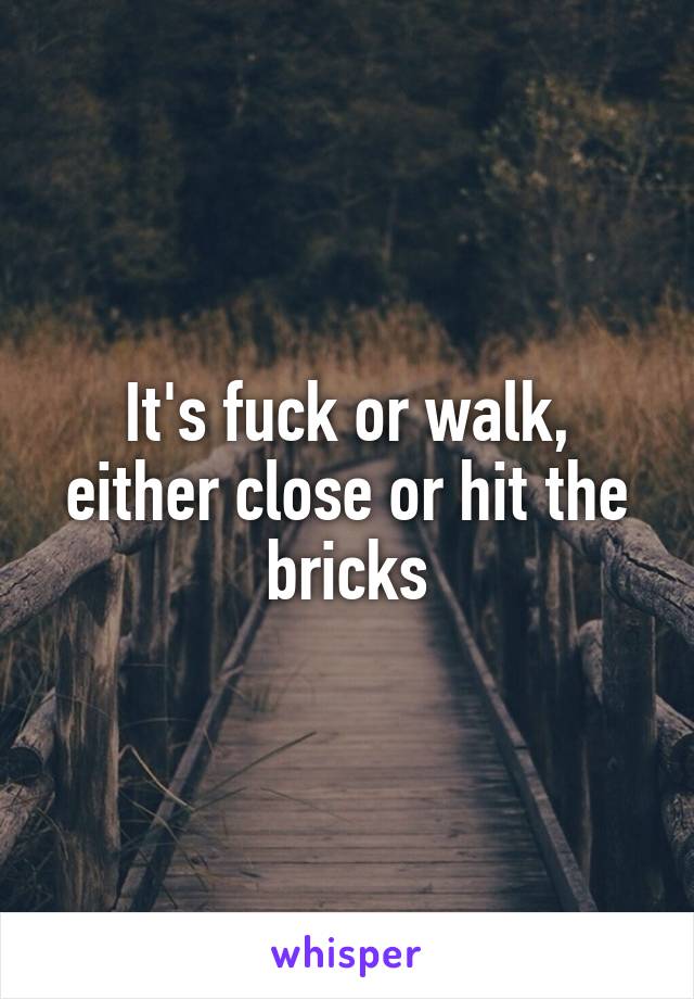 It's fuck or walk, either close or hit the bricks