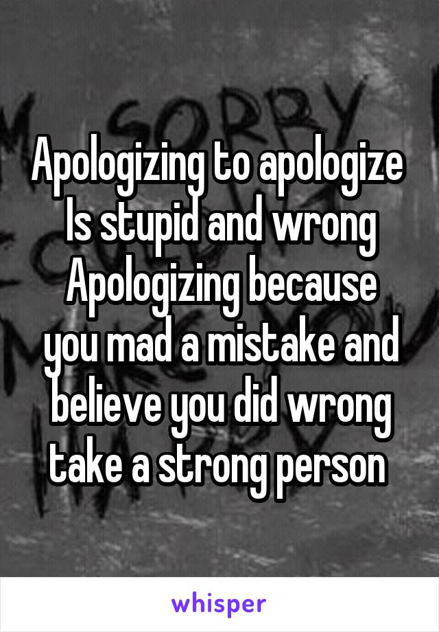 Apologizing to apologize 
Is stupid and wrong
Apologizing because you mad a mistake and believe you did wrong take a strong person 