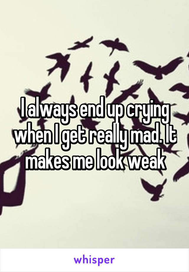 I always end up crying when I get really mad. It makes me look weak