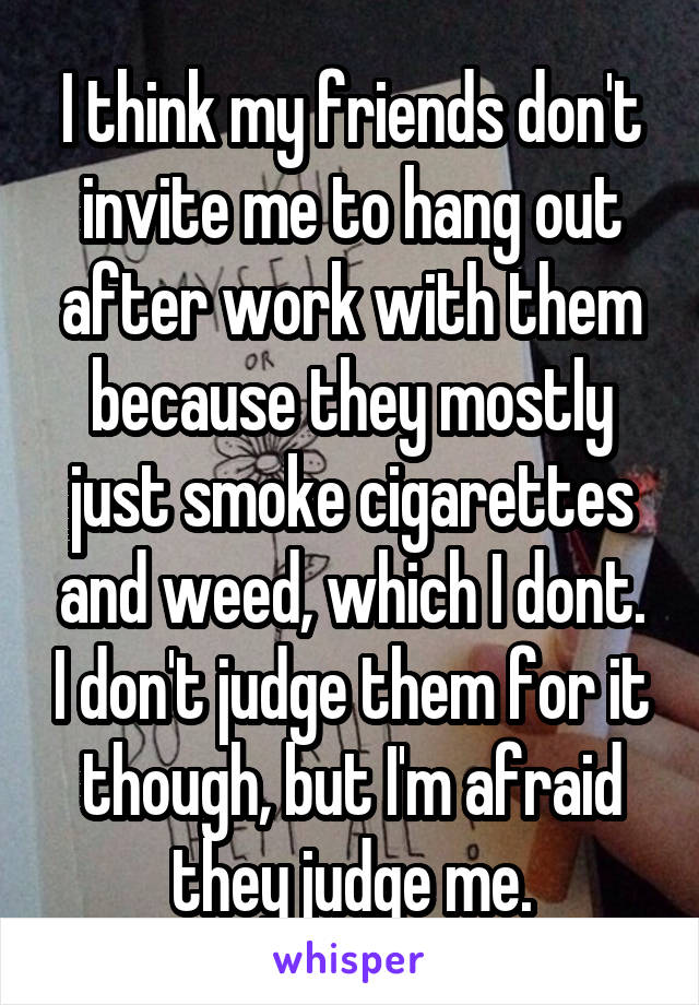 I think my friends don't invite me to hang out after work with them because they mostly just smoke cigarettes and weed, which I dont. I don't judge them for it though, but I'm afraid they judge me.