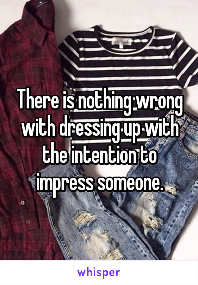 There is nothing wrong with dressing up with the intention to impress someone.