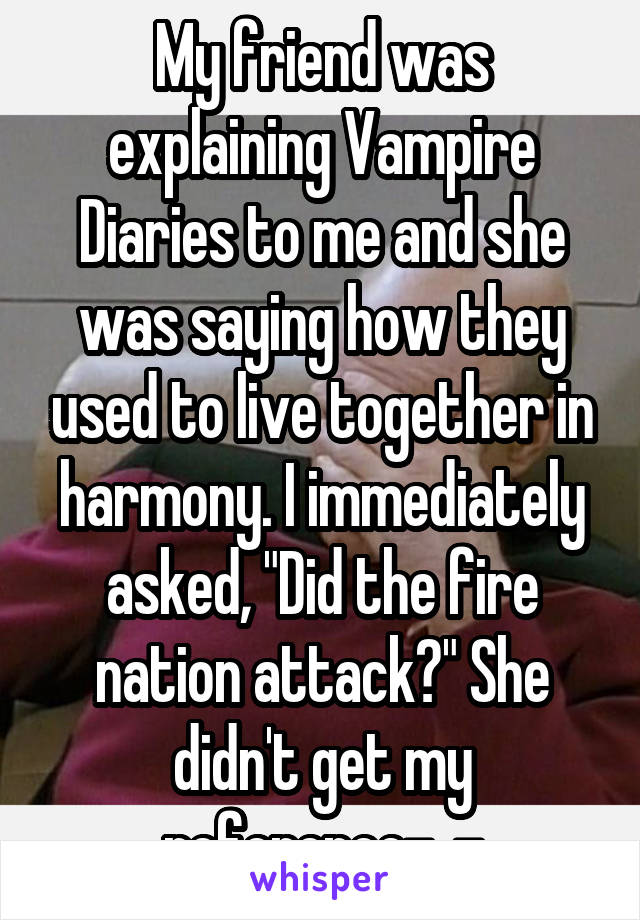 My friend was explaining Vampire Diaries to me and she was saying how they used to live together in harmony. I immediately asked, "Did the fire nation attack?" She didn't get my reference-_-