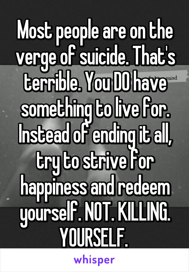 Most people are on the verge of suicide. That's terrible. You DO have something to live for. Instead of ending it all, try to strive for happiness and redeem yourself. NOT. KILLING. YOURSELF. 