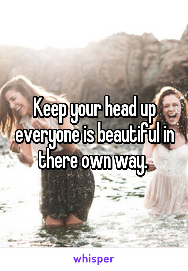 Keep your head up everyone is beautiful in there own way. 