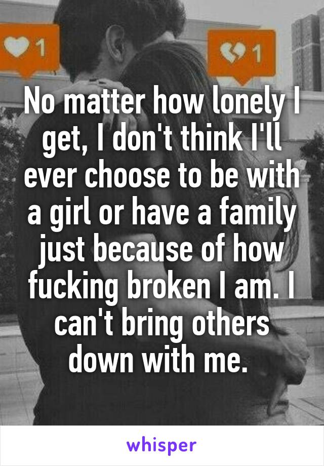No matter how lonely I get, I don't think I'll ever choose to be with a girl or have a family just because of how fucking broken I am. I can't bring others down with me. 