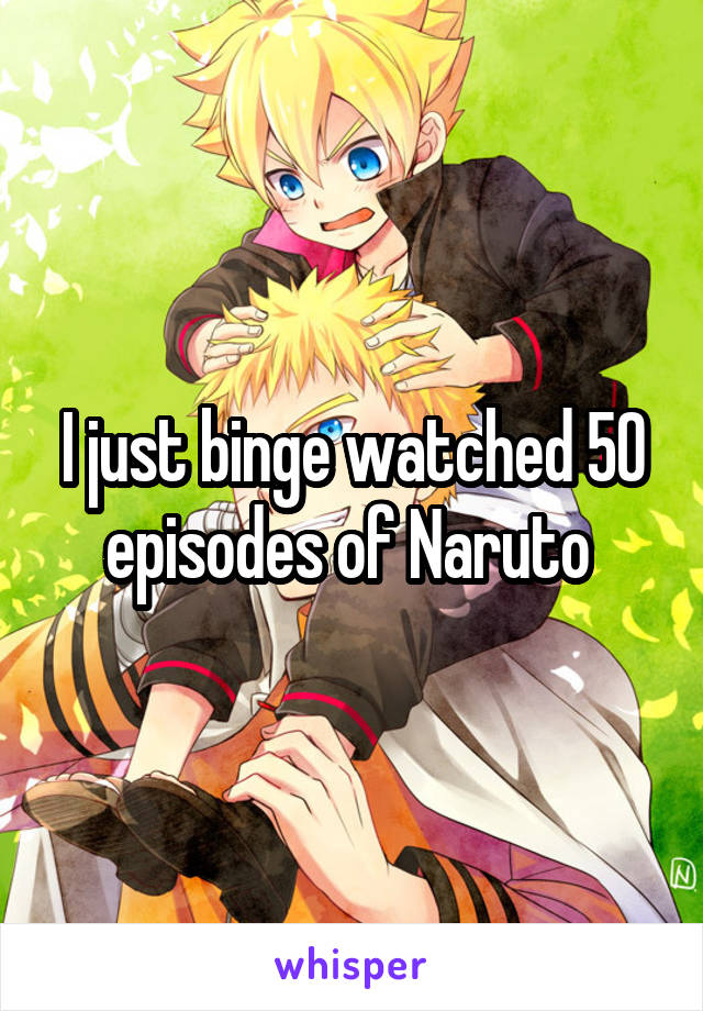 I just binge watched 50 episodes of Naruto 
