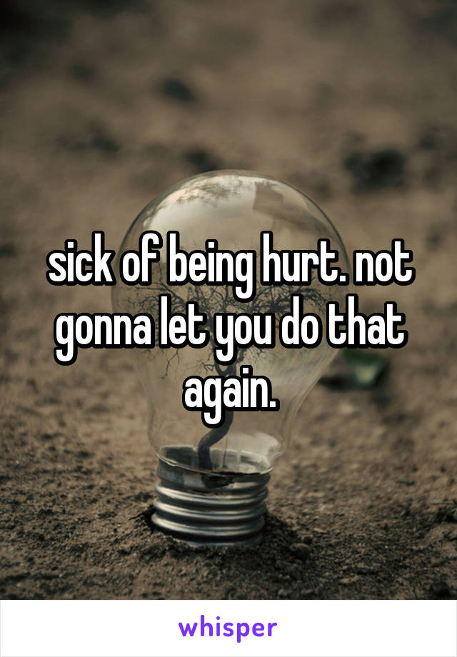 sick of being hurt. not gonna let you do that again.