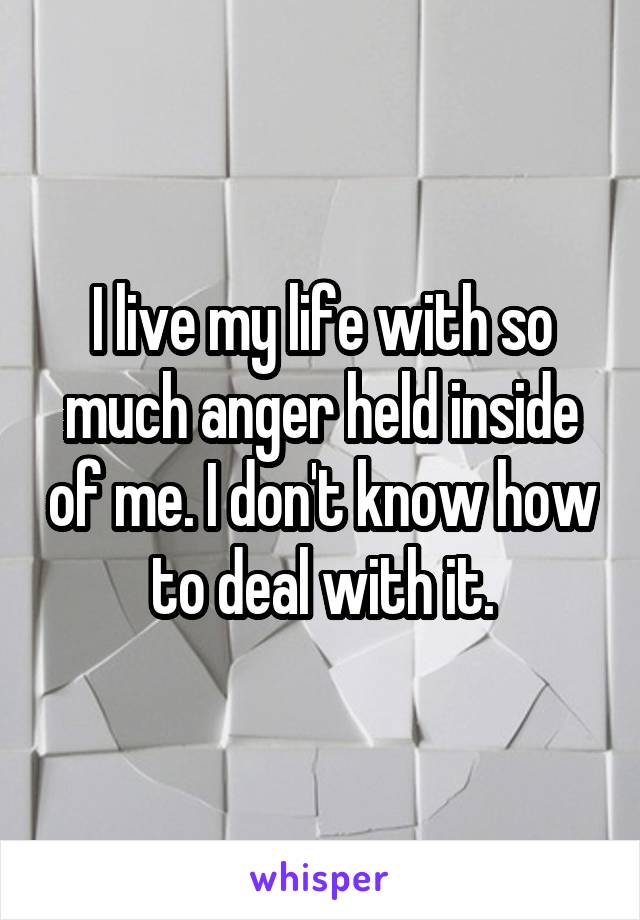 I live my life with so much anger held inside of me. I don't know how to deal with it.