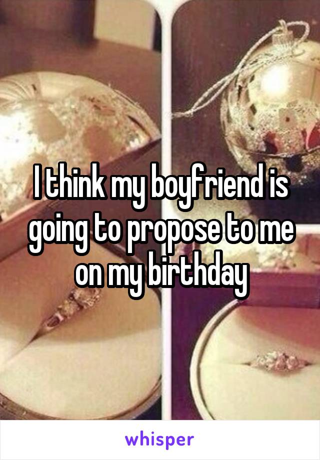 I think my boyfriend is going to propose to me on my birthday