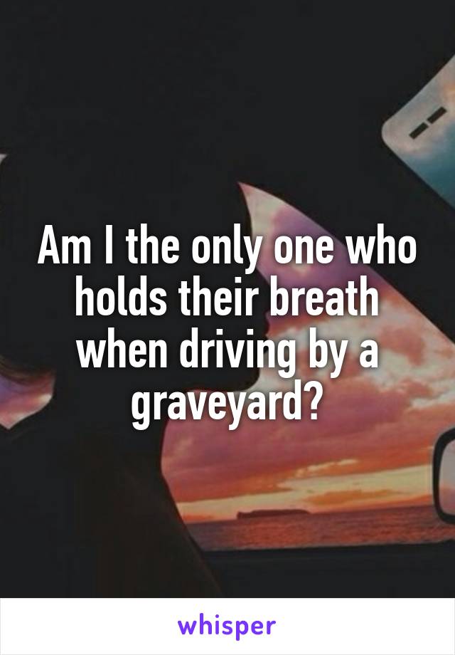 Am I the only one who holds their breath when driving by a graveyard?