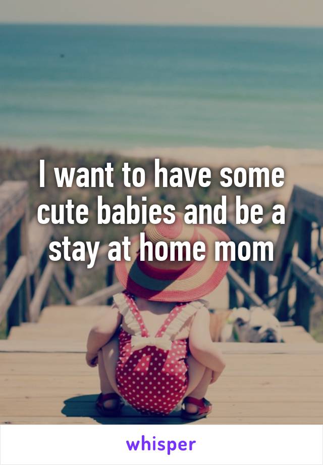 I want to have some cute babies and be a stay at home mom
