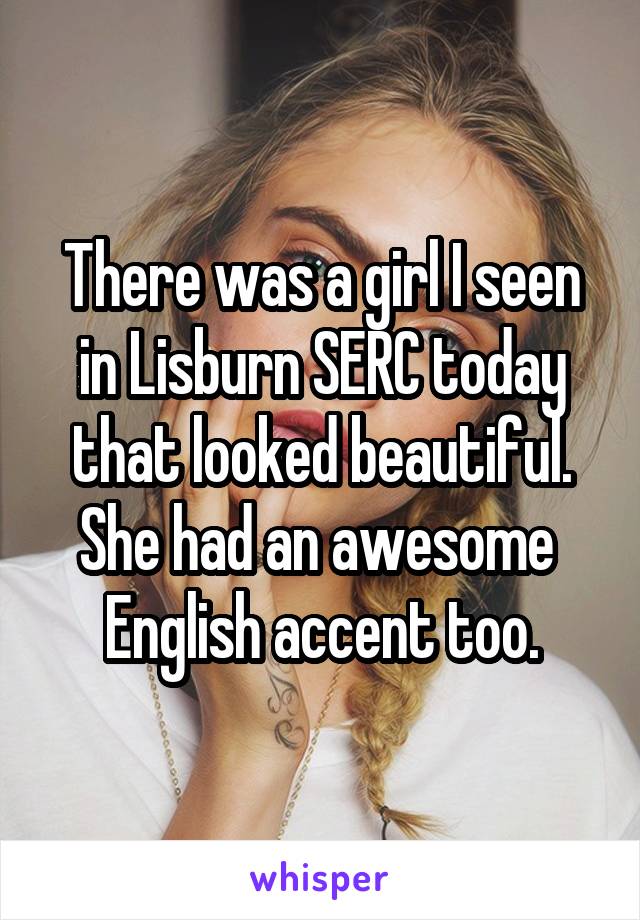 There was a girl I seen in Lisburn SERC today that looked beautiful. She had an awesome  English accent too.