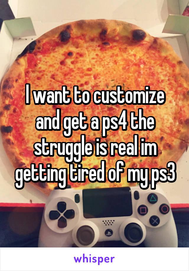 I want to customize and get a ps4 the struggle is real im getting tired of my ps3