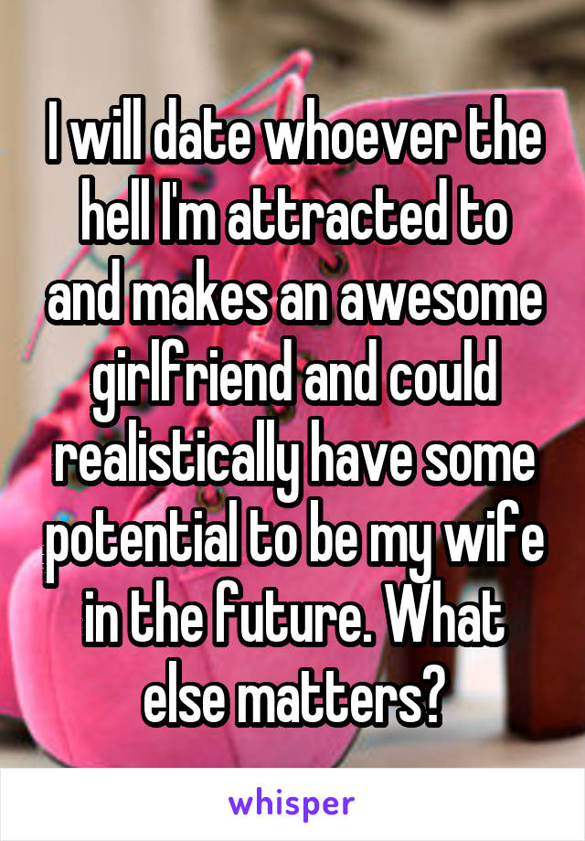 I will date whoever the hell I'm attracted to and makes an awesome girlfriend and could realistically have some potential to be my wife in the future. What else matters?