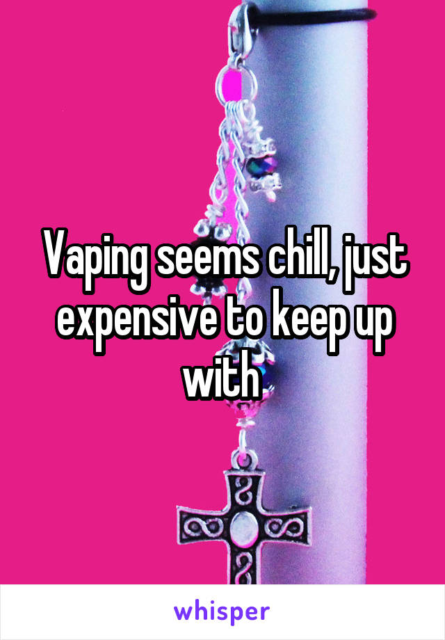 Vaping seems chill, just expensive to keep up with 