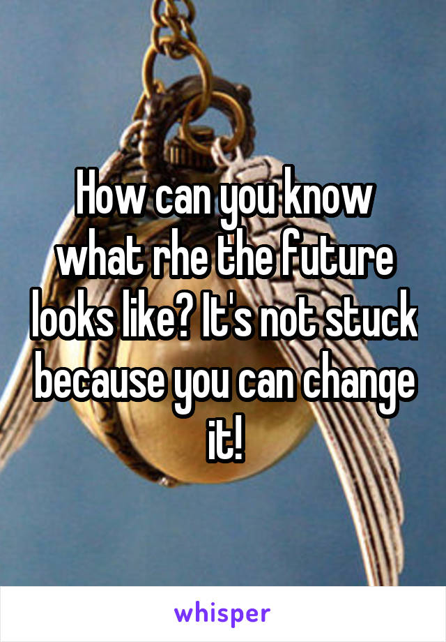 How can you know what rhe the future looks like? It's not stuck because you can change it!