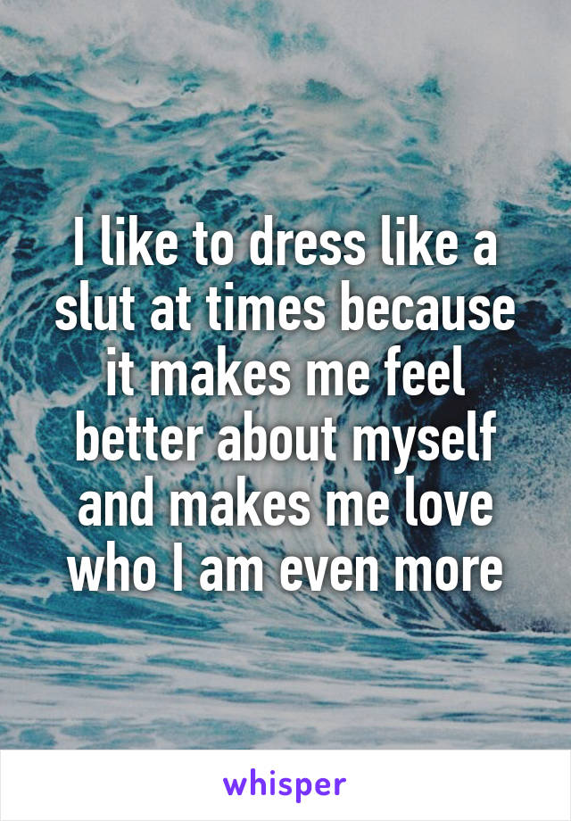 I like to dress like a slut at times because it makes me feel better about myself and makes me love who I am even more
