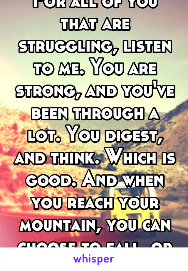 For all of you that are struggling, listen to me. You are strong, and you've been through a lot. You digest, and think. Which is good. And when you reach your mountain, you can choose to fall, or fly.