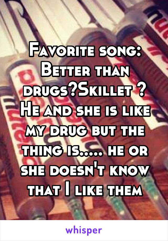 Favorite song: Better than drugs~Skillet ~
He and she is like my drug but the thing is..... he or she doesn't know that I like them