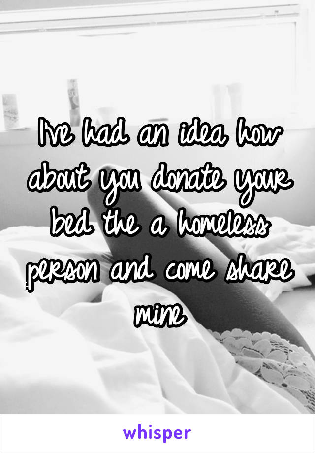 I've had an idea how about you donate your bed the a homeless person and come share mine
