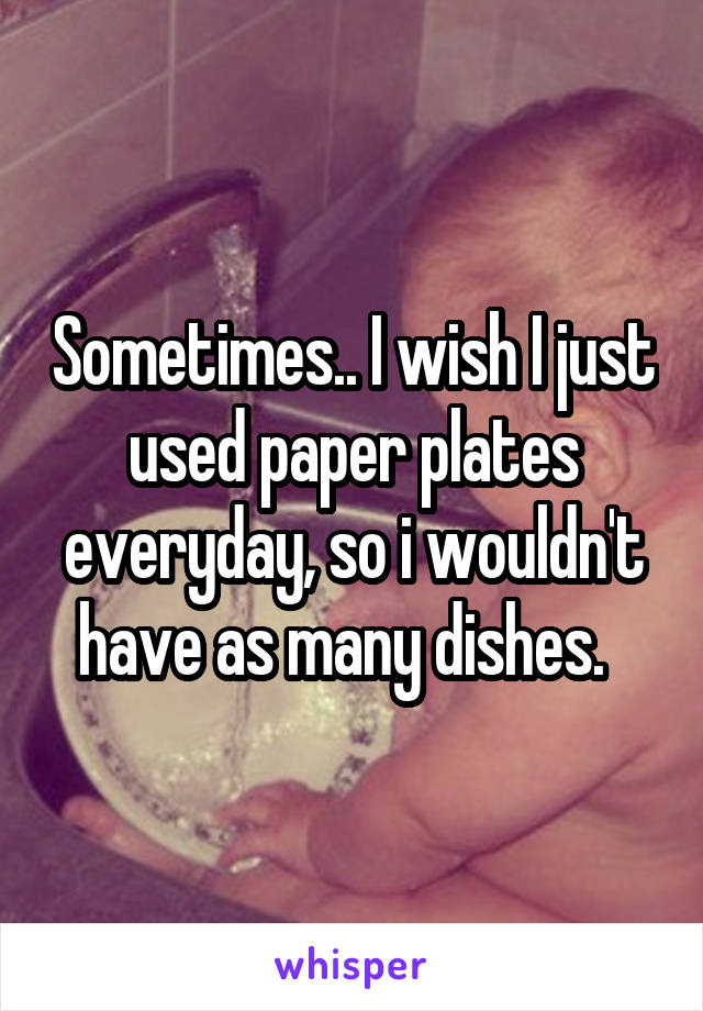 Sometimes.. I wish I just used paper plates everyday, so i wouldn't have as many dishes.  