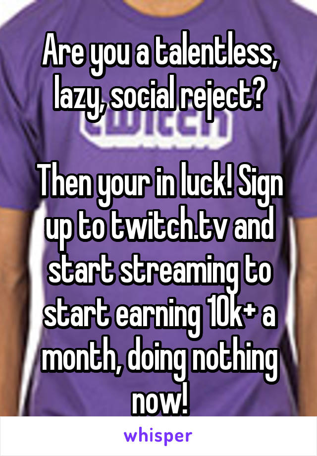 Are you a talentless, lazy, social reject?

Then your in luck! Sign up to twitch.tv and start streaming to start earning 10k+ a month, doing nothing now!