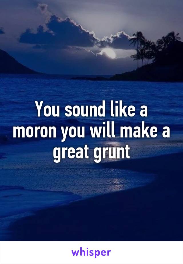 You sound like a moron you will make a great grunt