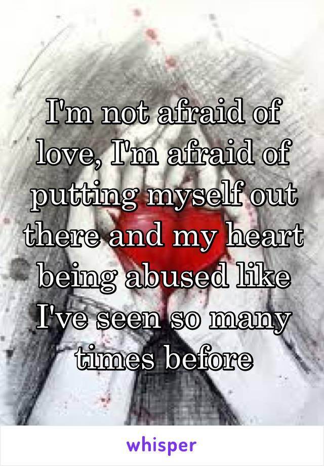 I'm not afraid of love, I'm afraid of putting myself out there and my heart being abused like I've seen so many times before